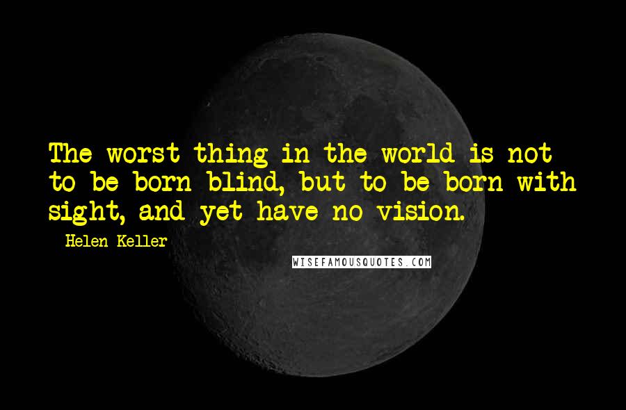 Helen Keller Quotes: The worst thing in the world is not to be born blind, but to be born with sight, and yet have no vision.