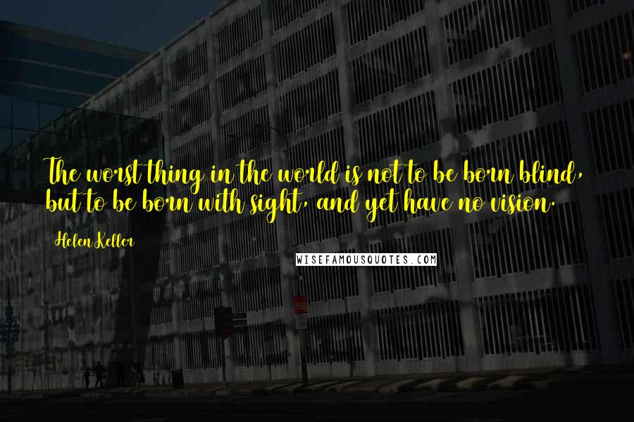 Helen Keller Quotes: The worst thing in the world is not to be born blind, but to be born with sight, and yet have no vision.