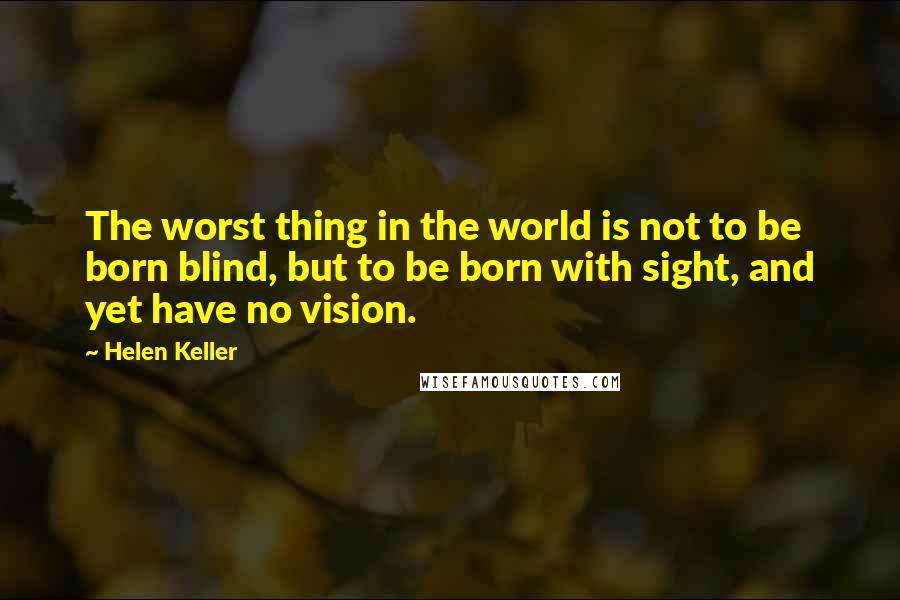 Helen Keller Quotes: The worst thing in the world is not to be born blind, but to be born with sight, and yet have no vision.