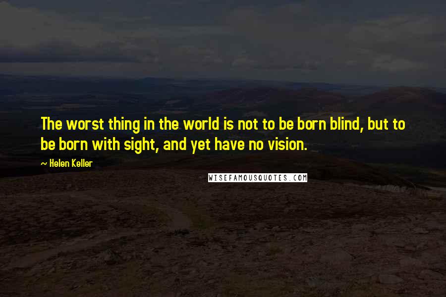 Helen Keller Quotes: The worst thing in the world is not to be born blind, but to be born with sight, and yet have no vision.