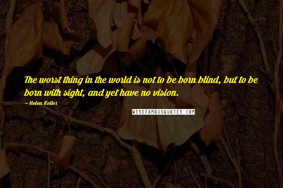 Helen Keller Quotes: The worst thing in the world is not to be born blind, but to be born with sight, and yet have no vision.