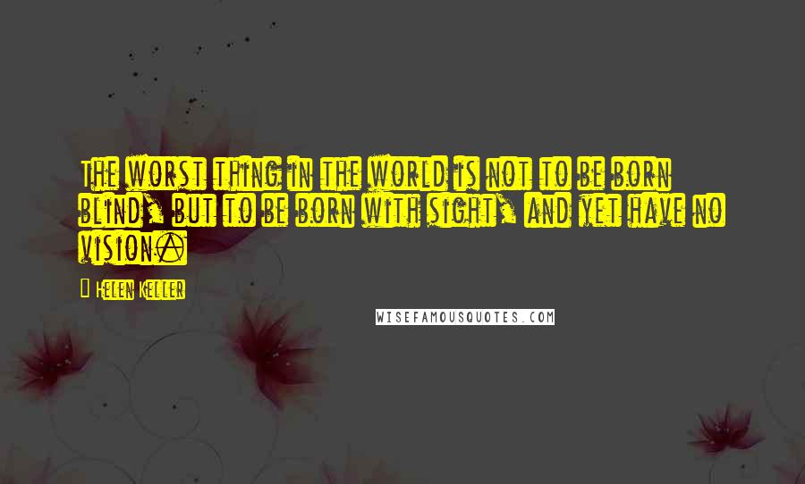 Helen Keller Quotes: The worst thing in the world is not to be born blind, but to be born with sight, and yet have no vision.