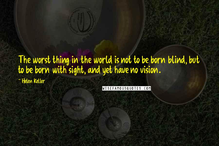 Helen Keller Quotes: The worst thing in the world is not to be born blind, but to be born with sight, and yet have no vision.