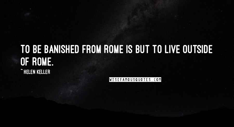 Helen Keller Quotes: To be banished from Rome is but to live outside of Rome.