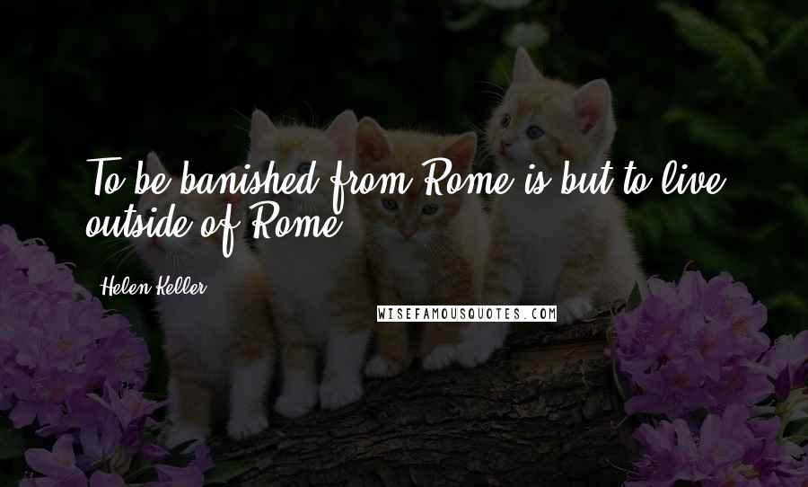 Helen Keller Quotes: To be banished from Rome is but to live outside of Rome.