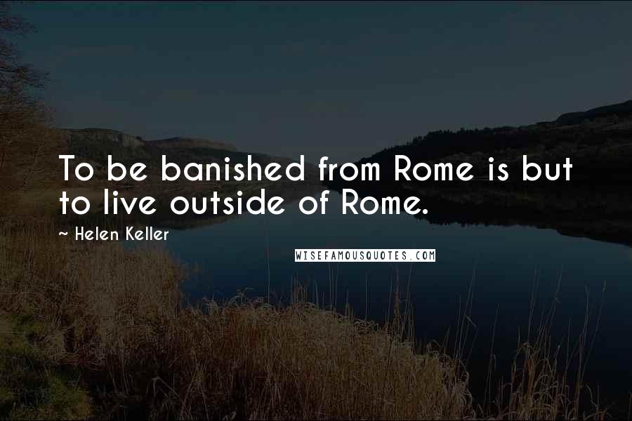 Helen Keller Quotes: To be banished from Rome is but to live outside of Rome.