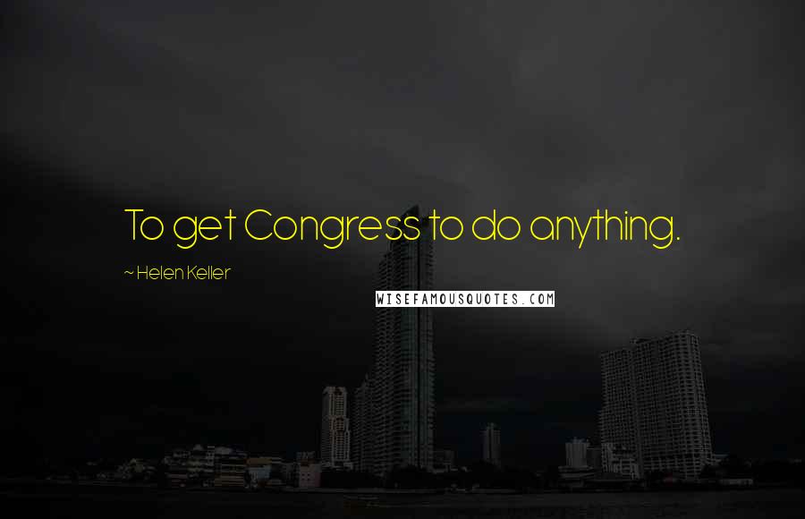 Helen Keller Quotes: To get Congress to do anything.