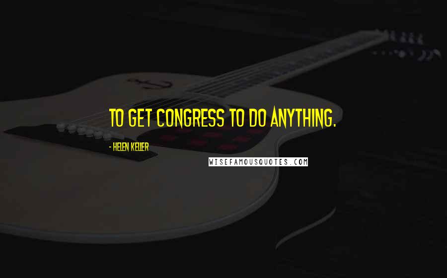 Helen Keller Quotes: To get Congress to do anything.