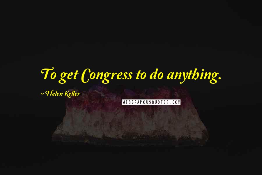 Helen Keller Quotes: To get Congress to do anything.