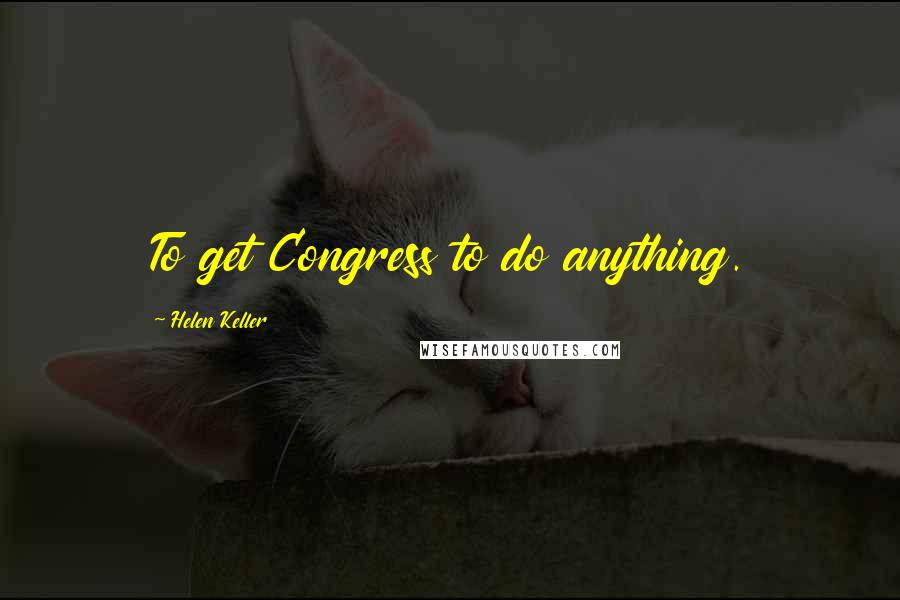 Helen Keller Quotes: To get Congress to do anything.