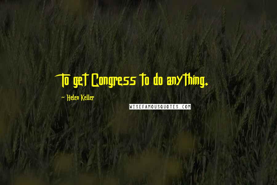 Helen Keller Quotes: To get Congress to do anything.