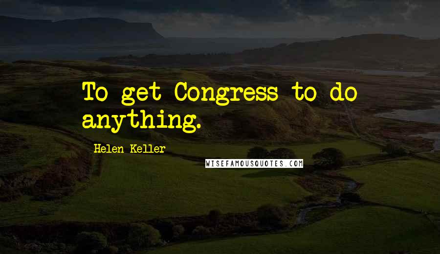 Helen Keller Quotes: To get Congress to do anything.