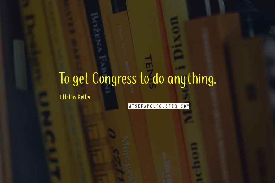 Helen Keller Quotes: To get Congress to do anything.