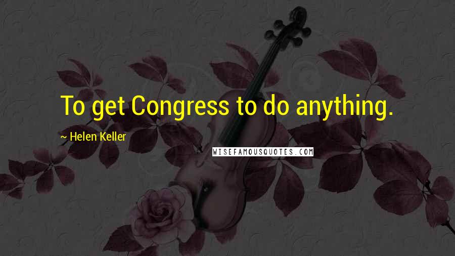 Helen Keller Quotes: To get Congress to do anything.