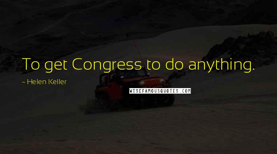 Helen Keller Quotes: To get Congress to do anything.