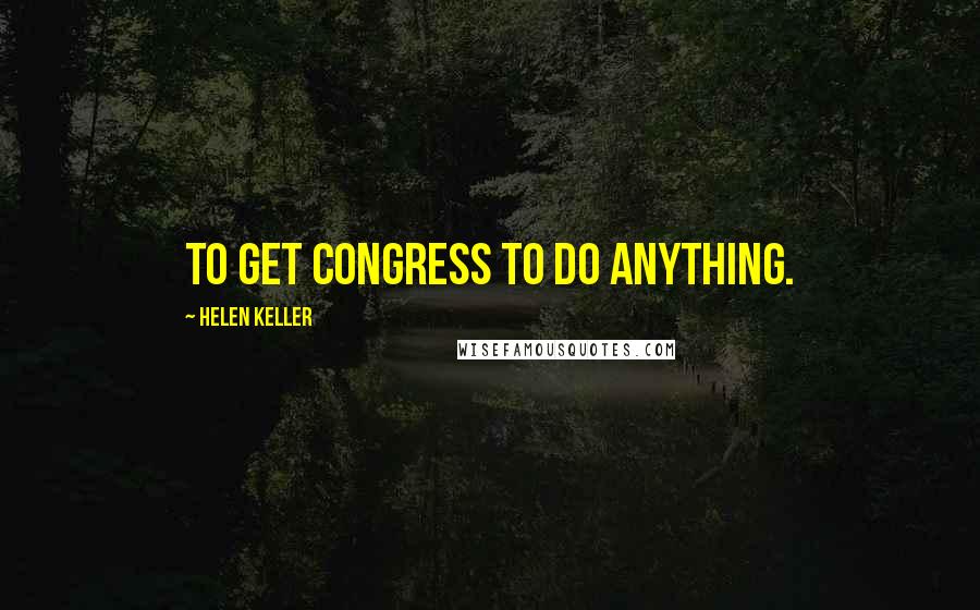 Helen Keller Quotes: To get Congress to do anything.