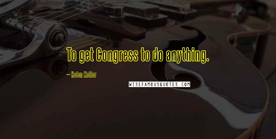 Helen Keller Quotes: To get Congress to do anything.