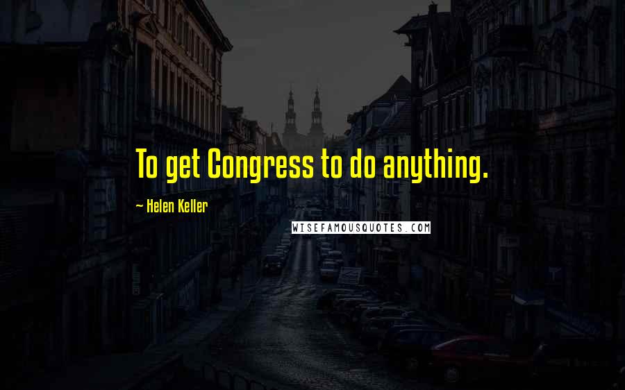 Helen Keller Quotes: To get Congress to do anything.