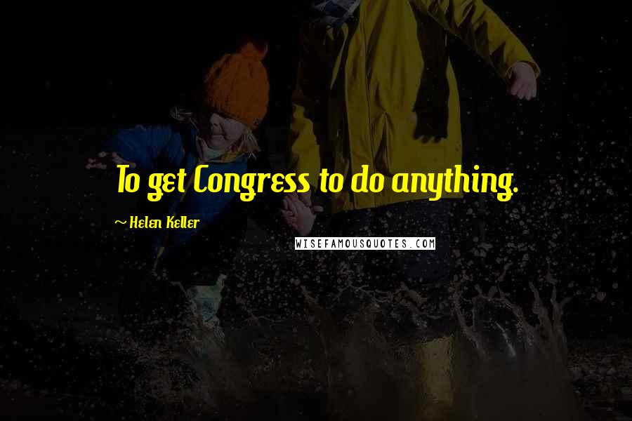 Helen Keller Quotes: To get Congress to do anything.