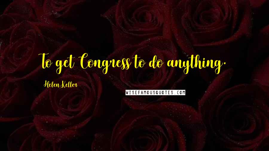 Helen Keller Quotes: To get Congress to do anything.