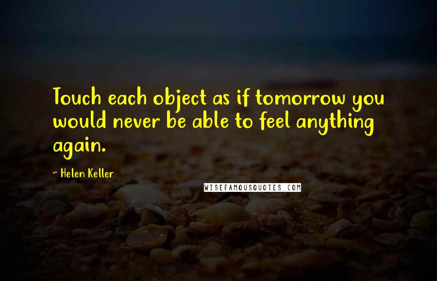 Helen Keller Quotes: Touch each object as if tomorrow you would never be able to feel anything again.