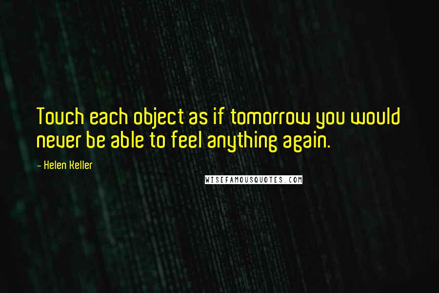 Helen Keller Quotes: Touch each object as if tomorrow you would never be able to feel anything again.