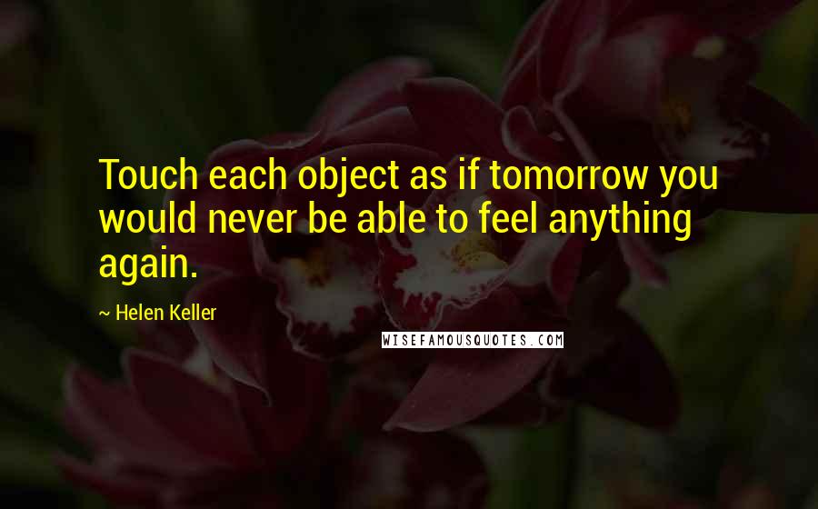 Helen Keller Quotes: Touch each object as if tomorrow you would never be able to feel anything again.