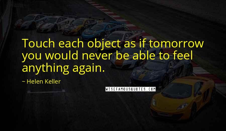 Helen Keller Quotes: Touch each object as if tomorrow you would never be able to feel anything again.