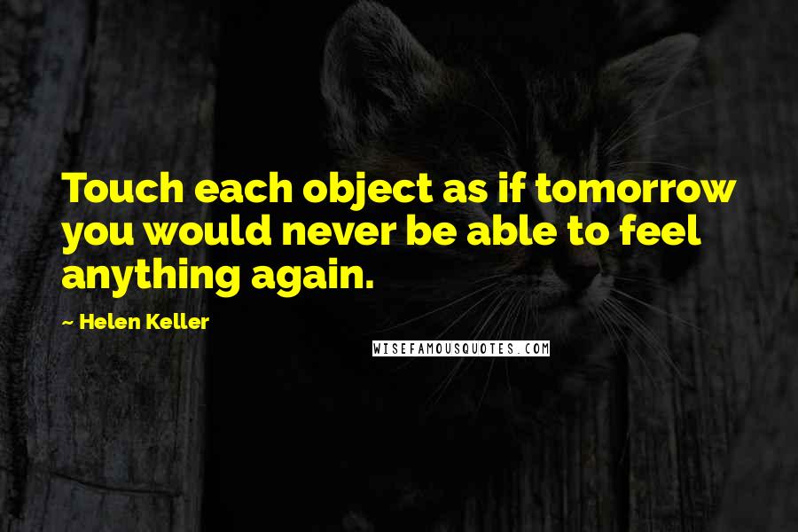 Helen Keller Quotes: Touch each object as if tomorrow you would never be able to feel anything again.