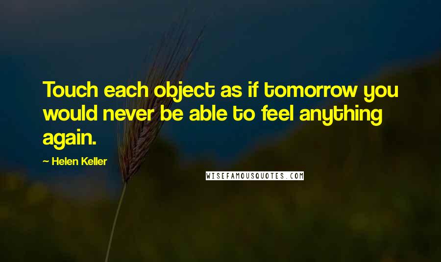 Helen Keller Quotes: Touch each object as if tomorrow you would never be able to feel anything again.