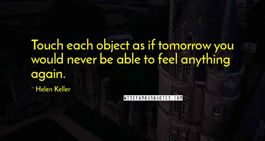 Helen Keller Quotes: Touch each object as if tomorrow you would never be able to feel anything again.