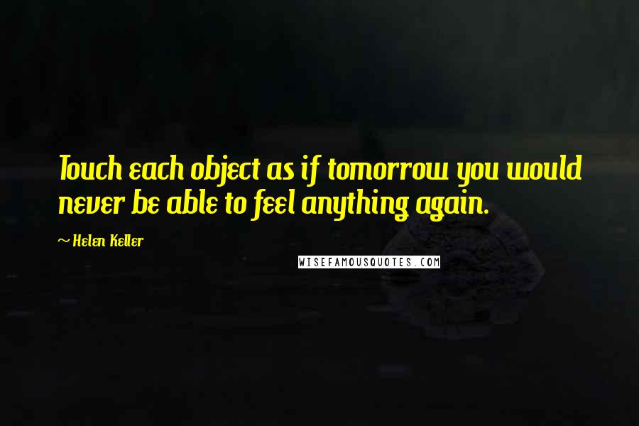 Helen Keller Quotes: Touch each object as if tomorrow you would never be able to feel anything again.