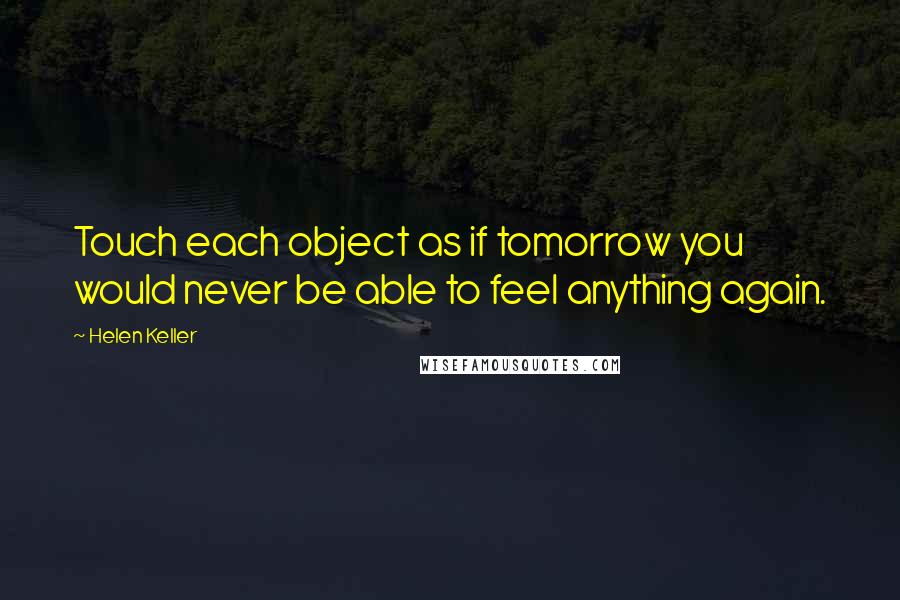 Helen Keller Quotes: Touch each object as if tomorrow you would never be able to feel anything again.