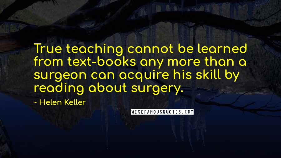 Helen Keller Quotes: True teaching cannot be learned from text-books any more than a surgeon can acquire his skill by reading about surgery.