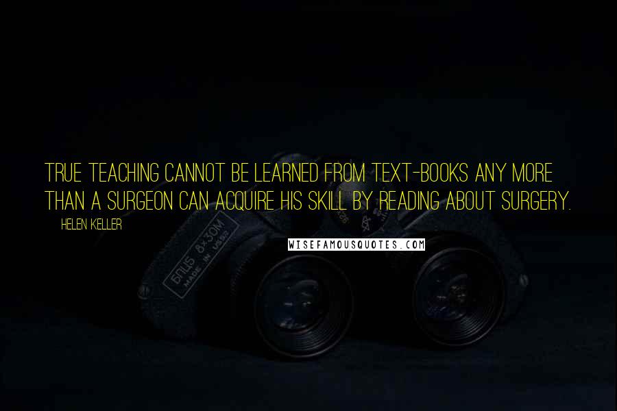 Helen Keller Quotes: True teaching cannot be learned from text-books any more than a surgeon can acquire his skill by reading about surgery.