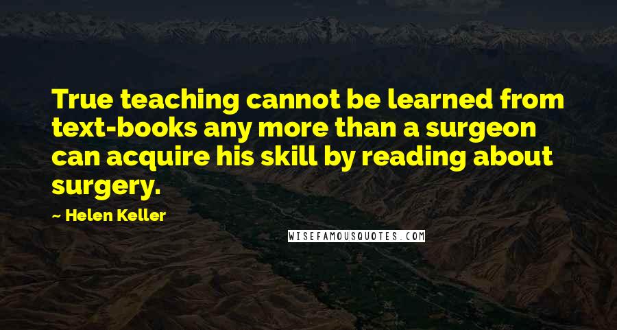 Helen Keller Quotes: True teaching cannot be learned from text-books any more than a surgeon can acquire his skill by reading about surgery.