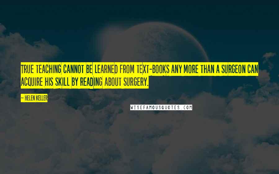 Helen Keller Quotes: True teaching cannot be learned from text-books any more than a surgeon can acquire his skill by reading about surgery.