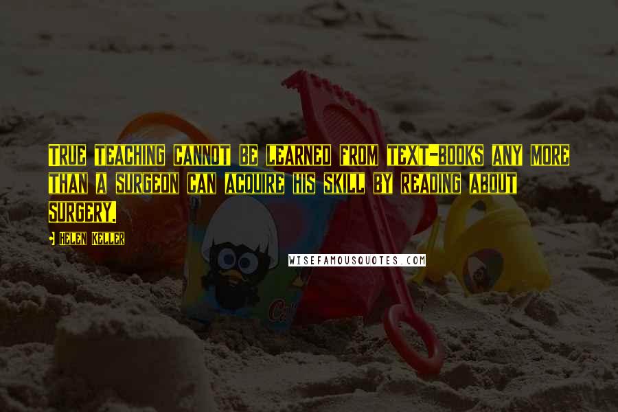 Helen Keller Quotes: True teaching cannot be learned from text-books any more than a surgeon can acquire his skill by reading about surgery.