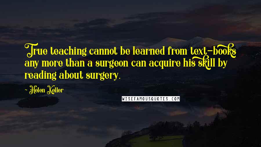 Helen Keller Quotes: True teaching cannot be learned from text-books any more than a surgeon can acquire his skill by reading about surgery.
