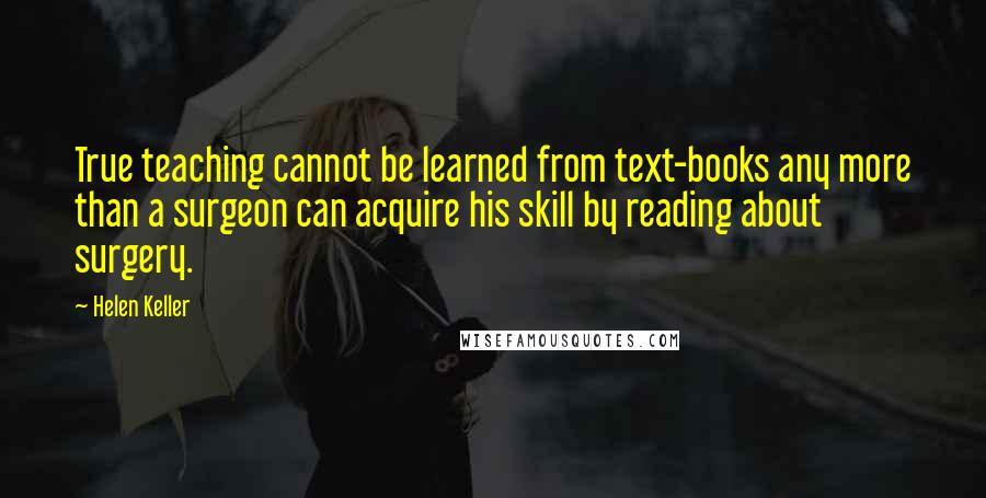 Helen Keller Quotes: True teaching cannot be learned from text-books any more than a surgeon can acquire his skill by reading about surgery.