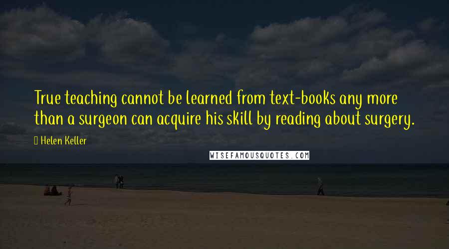 Helen Keller Quotes: True teaching cannot be learned from text-books any more than a surgeon can acquire his skill by reading about surgery.