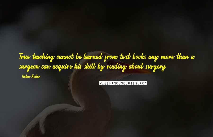 Helen Keller Quotes: True teaching cannot be learned from text-books any more than a surgeon can acquire his skill by reading about surgery.