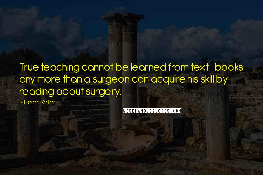 Helen Keller Quotes: True teaching cannot be learned from text-books any more than a surgeon can acquire his skill by reading about surgery.