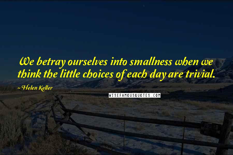 Helen Keller Quotes: We betray ourselves into smallness when we think the little choices of each day are trivial.