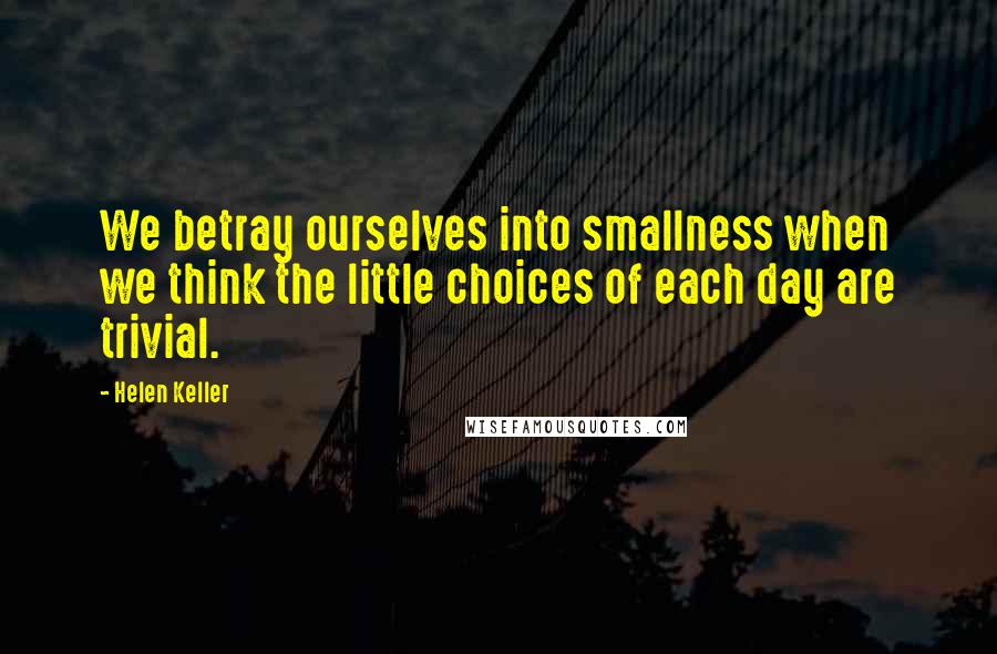 Helen Keller Quotes: We betray ourselves into smallness when we think the little choices of each day are trivial.