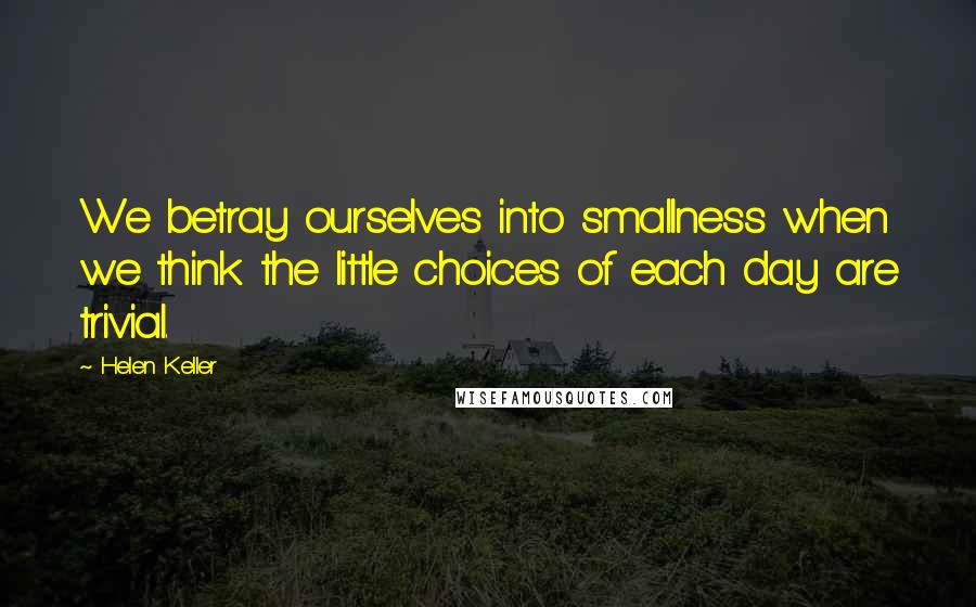 Helen Keller Quotes: We betray ourselves into smallness when we think the little choices of each day are trivial.