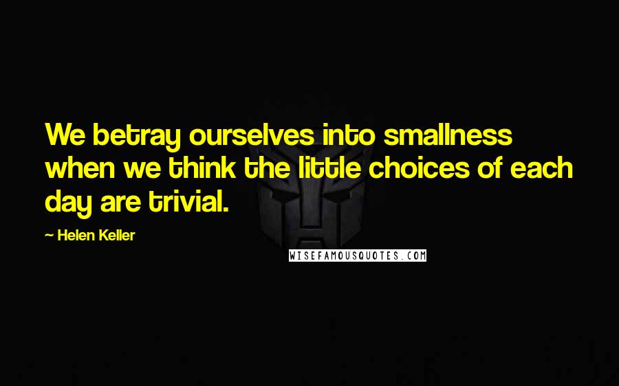 Helen Keller Quotes: We betray ourselves into smallness when we think the little choices of each day are trivial.