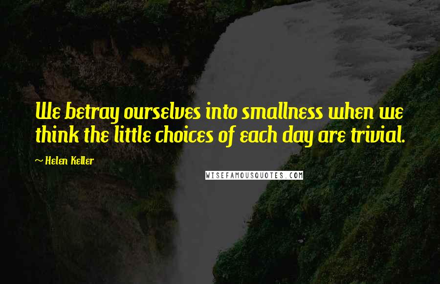 Helen Keller Quotes: We betray ourselves into smallness when we think the little choices of each day are trivial.