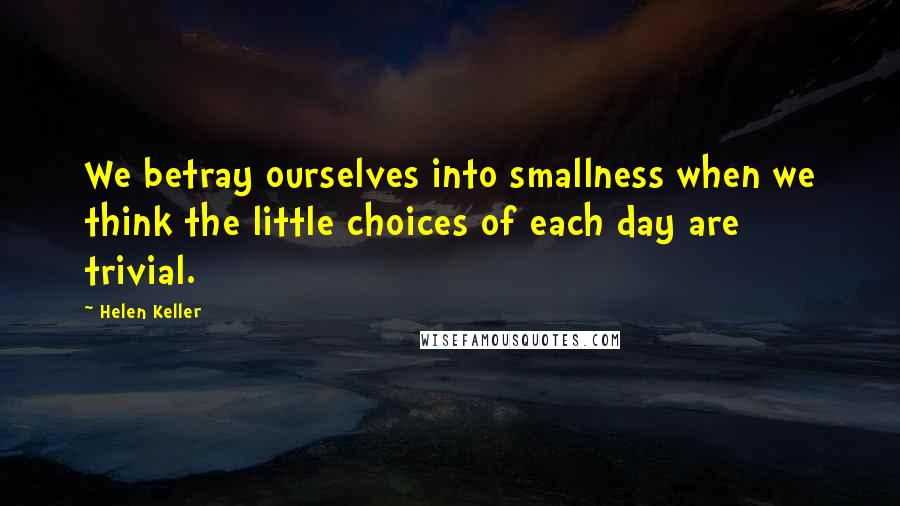 Helen Keller Quotes: We betray ourselves into smallness when we think the little choices of each day are trivial.