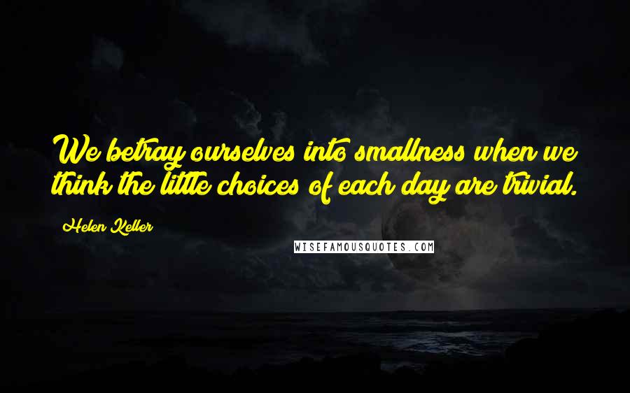 Helen Keller Quotes: We betray ourselves into smallness when we think the little choices of each day are trivial.